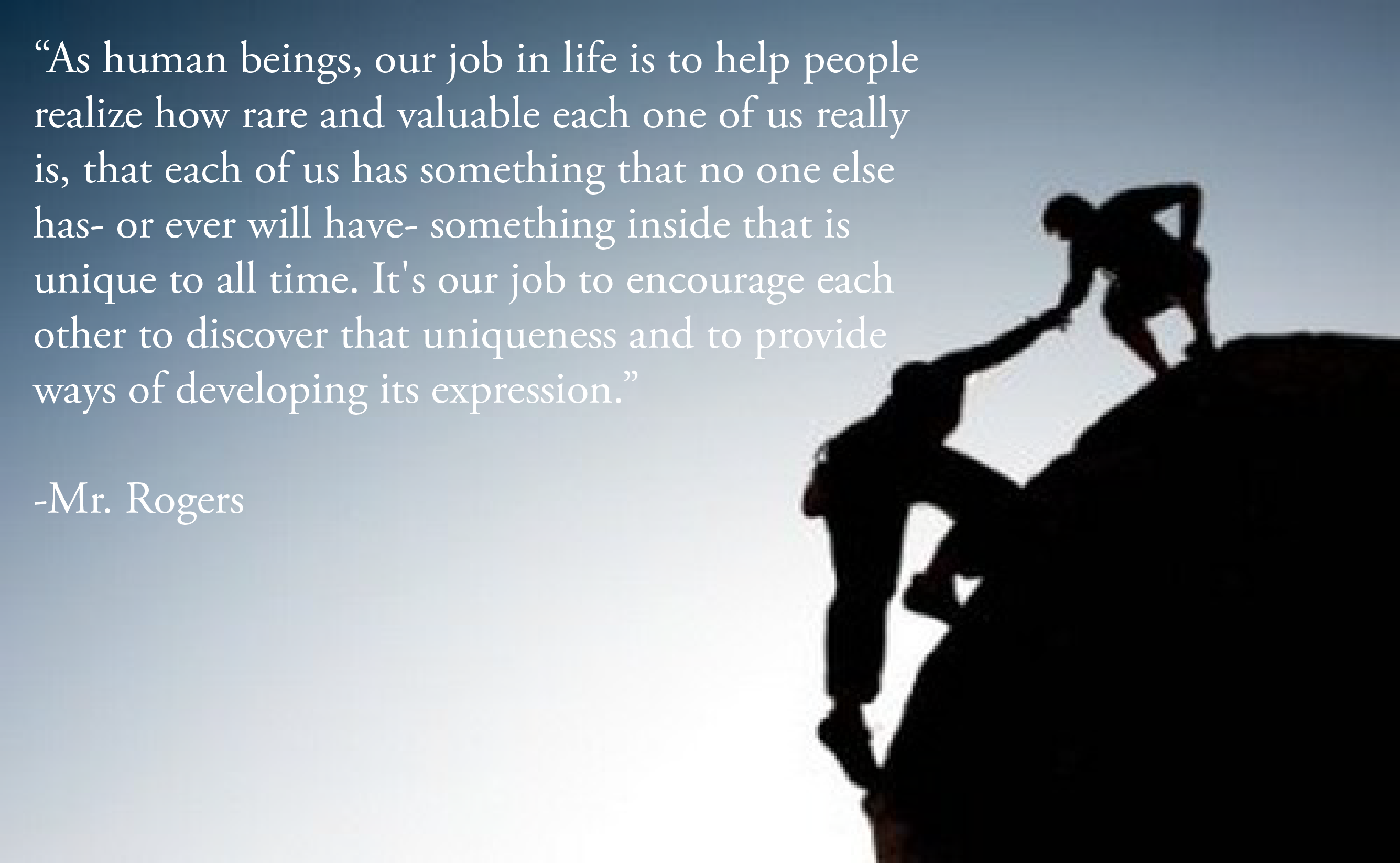 "As human beings, our job in life is to help people realize how rare and valuable each one of us really is, that each of us has something that no one else has--or ever will have--something inside that is unique to all time. It's our job to encourage each other to discover that uniqueness and to provide ways of developing its expression." -Mr. Rogers motivational quote